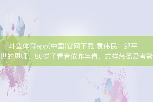 斗鱼体育app(中国)官网下载 袁伟民：郎平一世的恩师，80岁了看着依昨年青，式样慈蔼爱考验