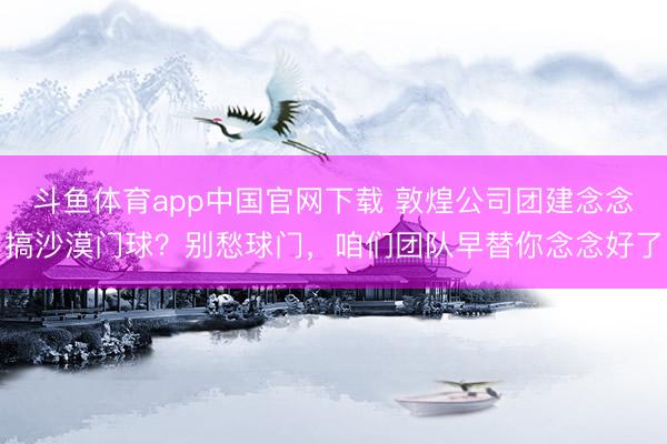 斗鱼体育app中国官网下载 敦煌公司团建念念搞沙漠门球？别愁球门，咱们团队早替你念念好了