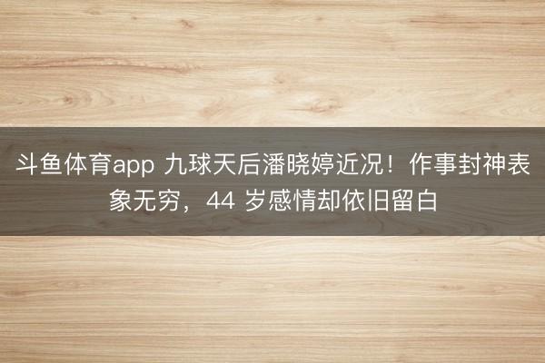 斗鱼体育app 九球天后潘晓婷近况！作事封神表象无穷，44 岁感情却依旧留白