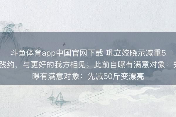 斗鱼体育app中国官网下载 巩立姣晓示减重50斤得手：圆满践约，与更好的我方相见；此前自曝有满意对象：先减50斤变漂亮