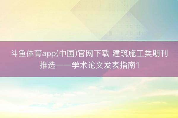 斗鱼体育app(中国)官网下载 建筑施工类期刊推选——学术论文发表指南1