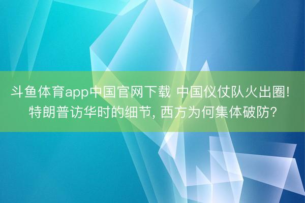 斗鱼体育app中国官网下载 中国仪仗队火出圈! 特朗普访华时的细节， 西方为何集体破防?