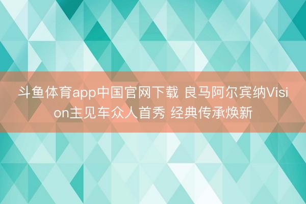 斗鱼体育app中国官网下载 良马阿尔宾纳Vision主见车众人首秀 经典传承焕新
