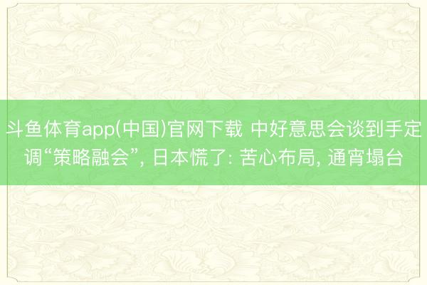 斗鱼体育app(中国)官网下载 中好意思会谈到手定调“策略融会”， 日本慌了: 苦心布局， 通宵塌台