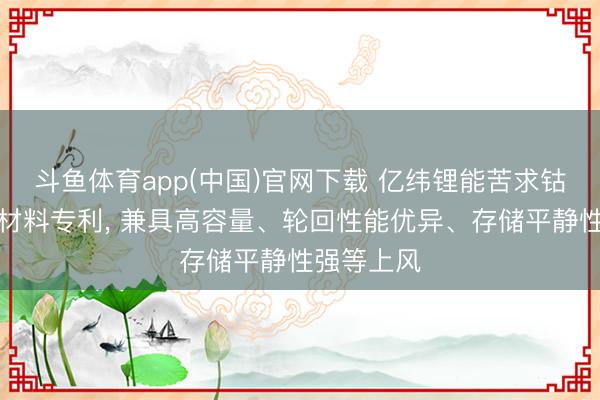 斗鱼体育app(中国)官网下载 亿纬锂能苦求钴酸锂正极材料专利， 兼具高容量、轮回性能优异、存储平静性强等上风