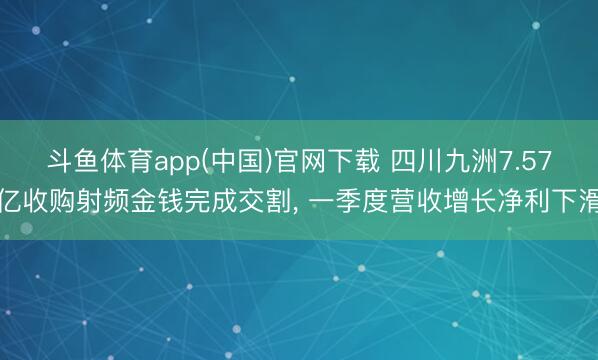 斗鱼体育app(中国)官网下载 四川九洲7.57亿收购射频金钱完成交割， 一季度营收增长净利下滑