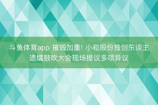 斗鱼体育app 摧毁加重! 小崧股份独创东谈主遗孀鼓吹大会现场提议多项异议