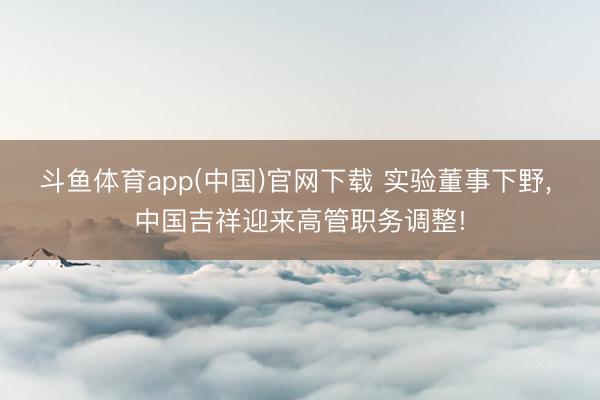 斗鱼体育app(中国)官网下载 实验董事下野， 中国吉祥迎来高管职务调整!