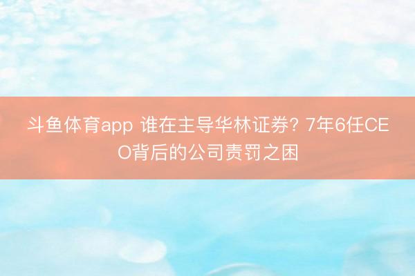 斗鱼体育app 谁在主导华林证券? 7年6任CEO背后的公司责罚之困