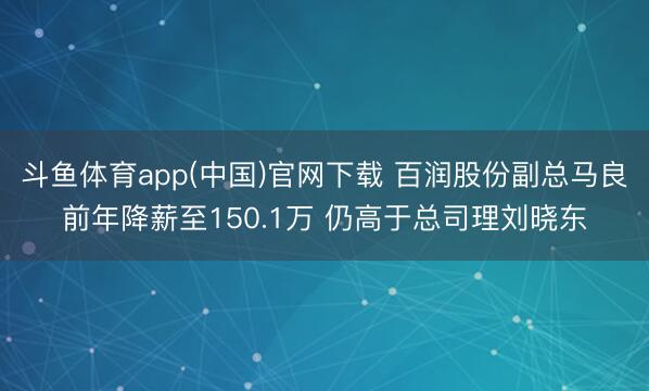 斗鱼体育app(中国)官网下载 百润股份副总马良前年降薪至150.1万 仍高于总司理刘晓东