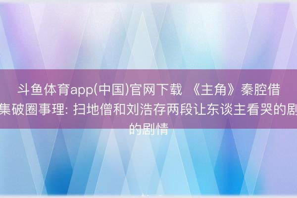 斗鱼体育app(中国)官网下载 《主角》秦腔借剧集破圈事理: 扫地僧和刘浩存两段让东谈主看哭的剧情