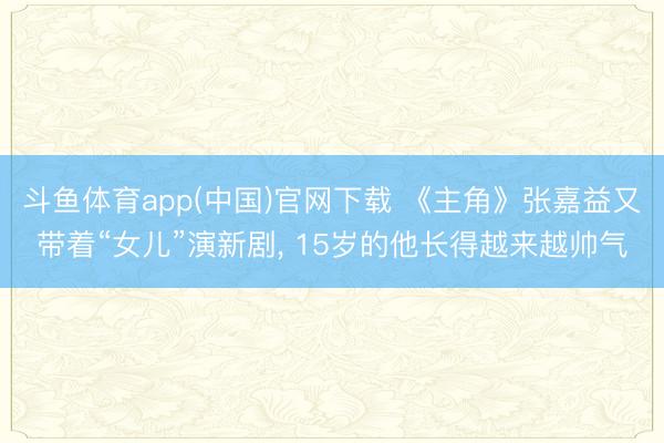 斗鱼体育app(中国)官网下载 《主角》张嘉益又带着“女儿”演新剧， 15岁的他长得越来越帅气