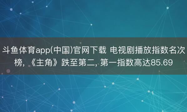 斗鱼体育app(中国)官网下载 电视剧播放指数名次榜， 《主角》跌至第二，<a href=