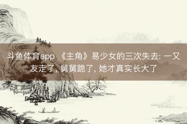 斗鱼体育app 《主角》易少女的三次失去: 一又友走了， 舅舅跪了， 她才真实长大了