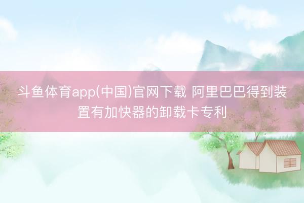斗鱼体育app(中国)官网下载 阿里巴巴得到装置有加快器的卸载卡专利
