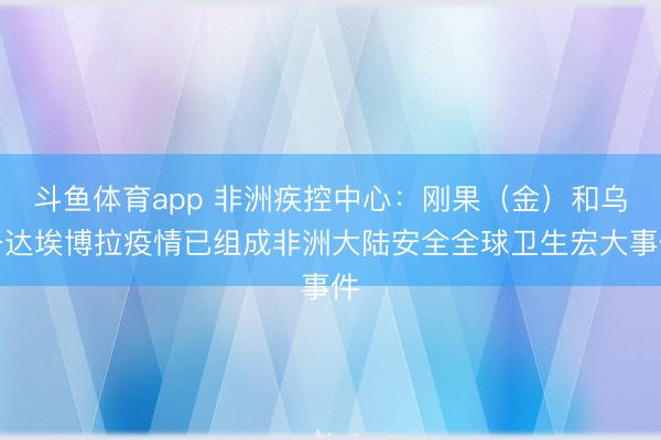 斗鱼体育app 非洲疾控中心：刚果（金）和乌干达埃博拉疫情已组成非洲大陆安全全球卫生宏大事件