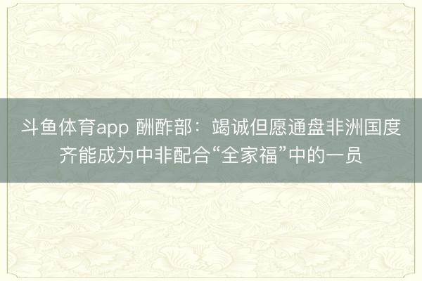 斗鱼体育app 酬酢部：竭诚但愿通盘非洲国度齐能成为中非配合“全家福”中的一员