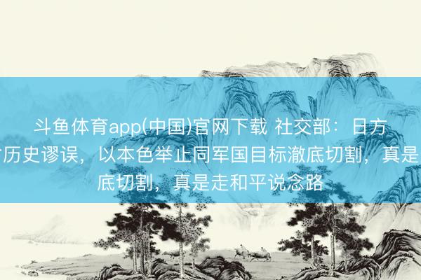 斗鱼体育app(中国)官网下载 社交部：日方应当久了反省历史谬误，以本色举止同军国目标澈底切割，真是走和平说念路