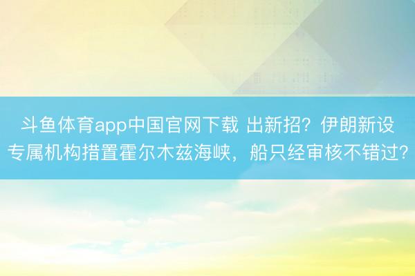 斗鱼体育app中国官网下载 出新招？伊朗新设专属机构措置霍尔木兹海峡，船只经审核不错过？