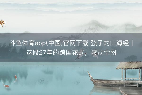 斗鱼体育app(中国)官网下载 弦子的山海经｜这段27年的跨国花式，感动全网