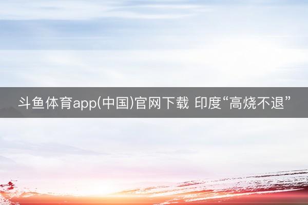 斗鱼体育app(中国)官网下载 印度“高烧不退”