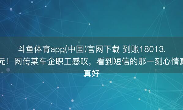 斗鱼体育app(中国)官网下载 到账18013.56元！网传某车企职工感叹，看到短信的那一刻心情真好