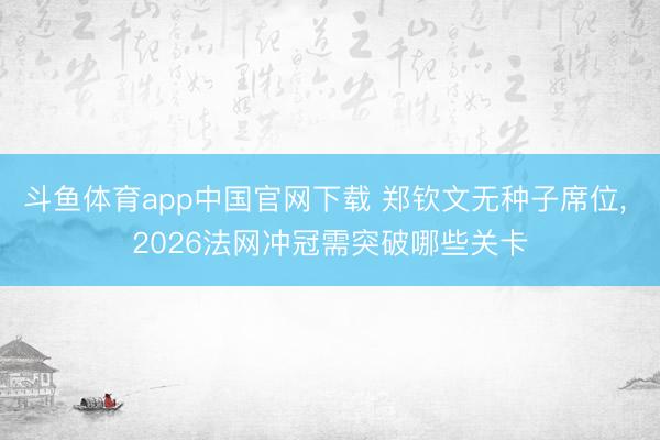 斗鱼体育app中国官网下载 郑钦文无种子席位， 2026法网冲冠需突破哪些关卡