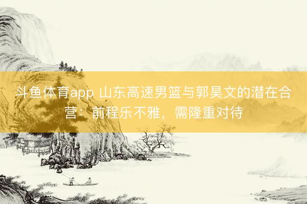 斗鱼体育app 山东高速男篮与郭昊文的潜在合营：前程乐不雅，需隆重对待