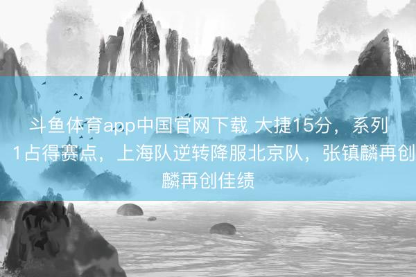 斗鱼体育app中国官网下载 大捷15分，系列赛2：1占得赛点，上海队逆转降服北京队，张镇麟再创佳绩