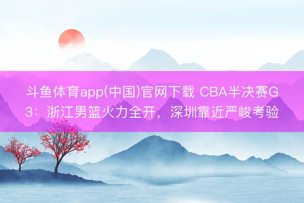 斗鱼体育app(中国)官网下载 CBA半决赛G3：浙江男篮火力全开，深圳靠近严峻考验