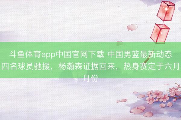 斗鱼体育app中国官网下载 中国男篮最新动态：四名球员驰援，杨瀚森证据回来，热身赛定于六月份