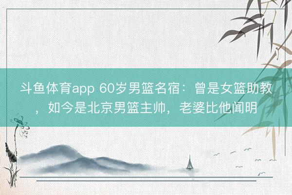 斗鱼体育app 60岁男篮名宿：曾是女篮助教，如今是北京男篮主帅，老婆比他闻明