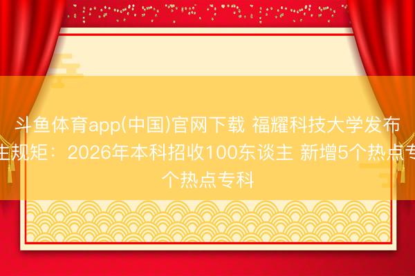 斗鱼体育app(中国)官网下载 福耀科技大学发布招生规矩：2026年本科招收100东谈主 新增5个热点专科