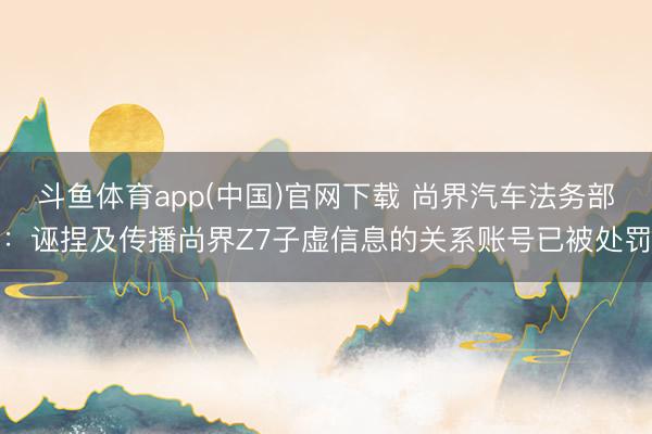 斗鱼体育app(中国)官网下载 尚界汽车法务部：诬捏及传播尚界Z7子虚信息的关系账号已被处罚