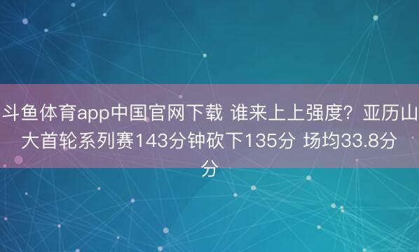 斗鱼体育app中国官网下载 谁来上上强度？亚历山大首轮系列赛143分钟砍下135分 场均33.8分