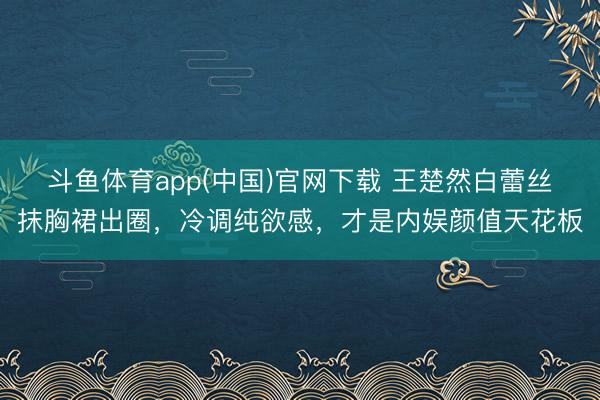斗鱼体育app(中国)官网下载 王楚然白蕾丝抹胸裙出圈，冷调纯欲感，才是内娱颜值天花板