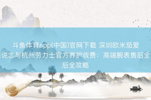 斗鱼体育app(中国)官网下载 深圳欧米茄爱护渠说念与杭州劳力士官方养护收费：高端腕表售后全攻略