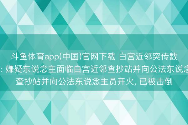 斗鱼体育app(中国)官网下载 白宫近邻突传数十声枪响有子民受伤: 嫌疑东说念主面临白宫近邻查抄站并向公法东说念主员开火， 已被击倒