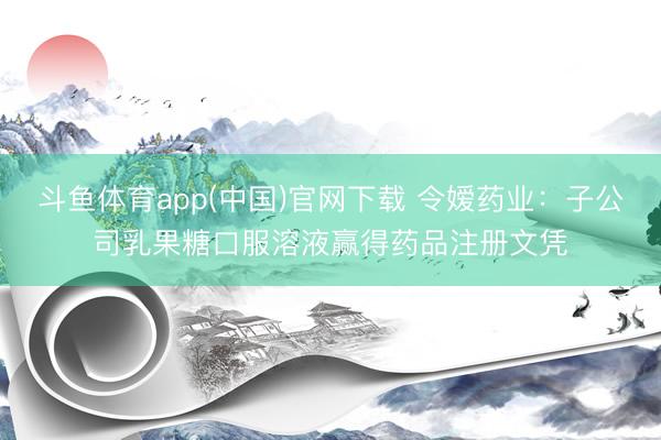 斗鱼体育app(中国)官网下载 令嫒药业：子公司乳果糖口服溶液赢得药品注册文凭
