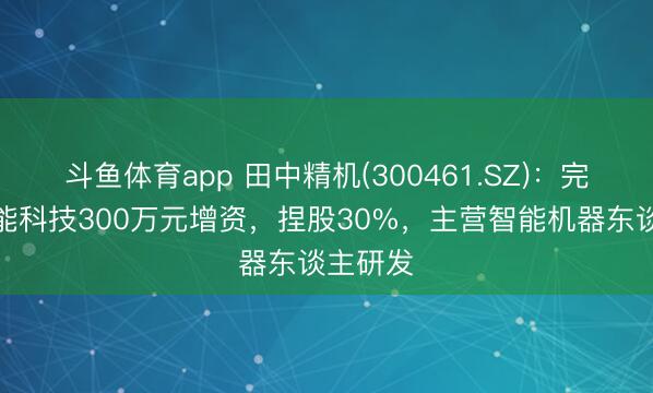 斗鱼体育app 田中精机(300461.SZ)：完成对助能科技300万元增资，捏股30%，主营智能机器东谈主研发