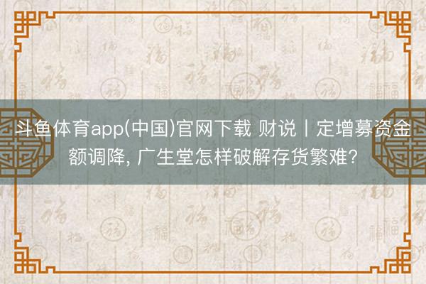 斗鱼体育app(中国)官网下载 财说丨定增募资金额调降， 广生堂怎样破解存货繁难?