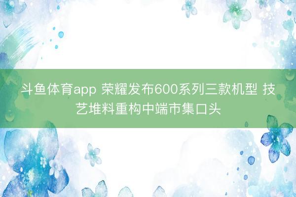 斗鱼体育app 荣耀发布600系列三款机型 技艺堆料重构中端市集口头