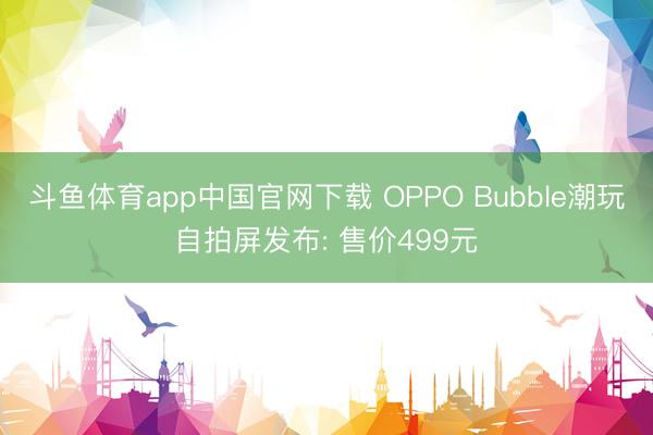 斗鱼体育app中国官网下载 OPPO Bubble潮玩自拍屏发布: 售价499元