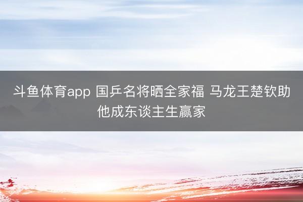 斗鱼体育app 国乒名将晒全家福 马龙王楚钦助他成东谈主生赢家