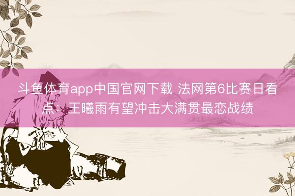 斗鱼体育app中国官网下载 法网第6比赛日看点：王曦雨有望冲击大满贯最恋战绩