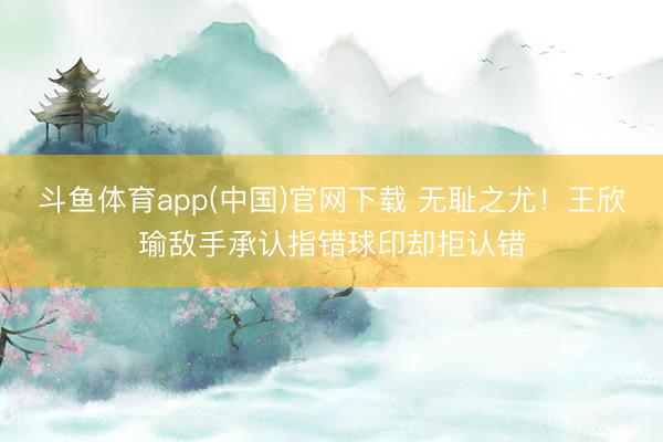 斗鱼体育app(中国)官网下载 无耻之尤！王欣瑜敌手承认指错球印却拒认错