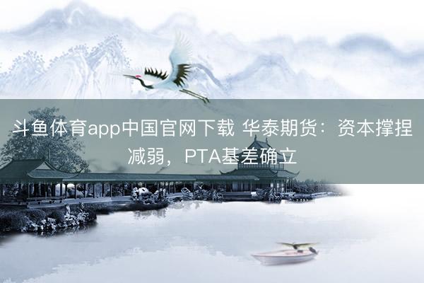 斗鱼体育app中国官网下载 华泰期货：资本撑捏减弱，PTA基差确立