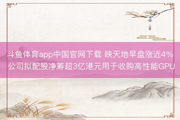 斗鱼体育app中国官网下载 映天地早盘涨近4% 公司拟配股净筹超3亿港元用于收购高性能GPU