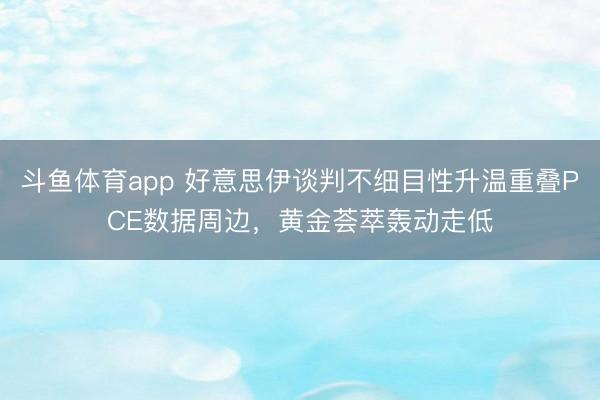 斗鱼体育app 好意思伊谈判不细目性升温重叠PCE数据周边，黄金荟萃轰动走低