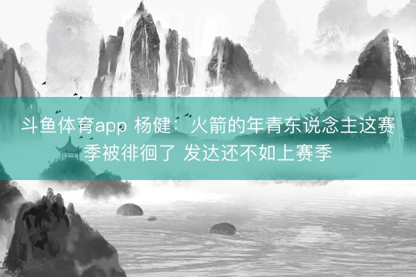 斗鱼体育app 杨健：火箭的年青东说念主这赛季被徘徊了 发达还不如上赛季
